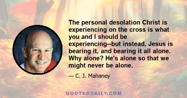 The personal desolation Christ is experiencing on the cross is what you and I should be experiencing--but instead, Jesus is bearing it, and bearing it all alone. Why alone? He's alone so that we might never be alone.