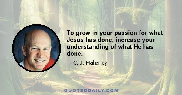 To grow in your passion for what Jesus has done, increase your understanding of what He has done.