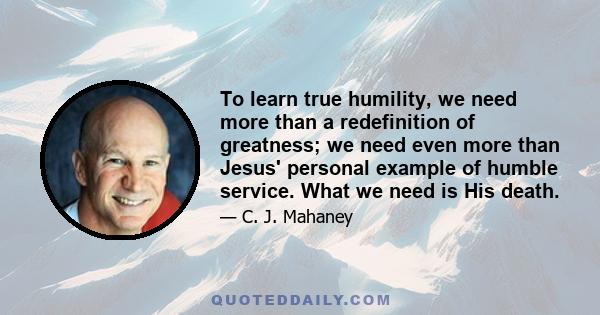 To learn true humility, we need more than a redefinition of greatness; we need even more than Jesus' personal example of humble service. What we need is His death.