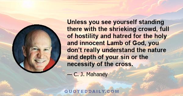 Unless you see yourself standing there with the shrieking crowd, full of hostility and hatred for the holy and innocent Lamb of God, you don’t really understand the nature and depth of your sin or the necessity of the