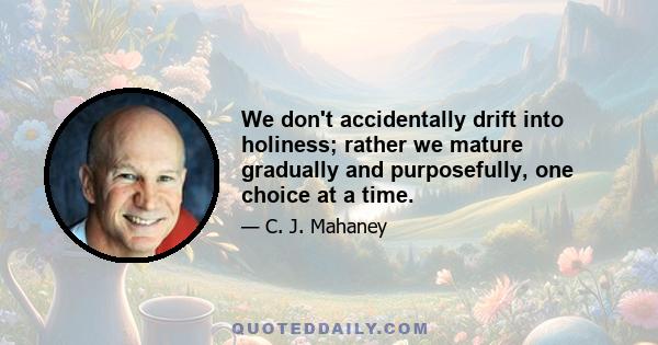 We don't accidentally drift into holiness; rather we mature gradually and purposefully, one choice at a time.