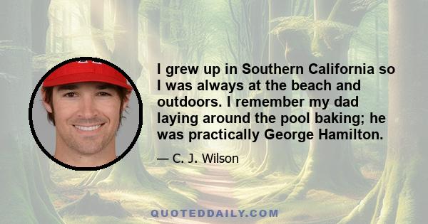 I grew up in Southern California so I was always at the beach and outdoors. I remember my dad laying around the pool baking; he was practically George Hamilton.