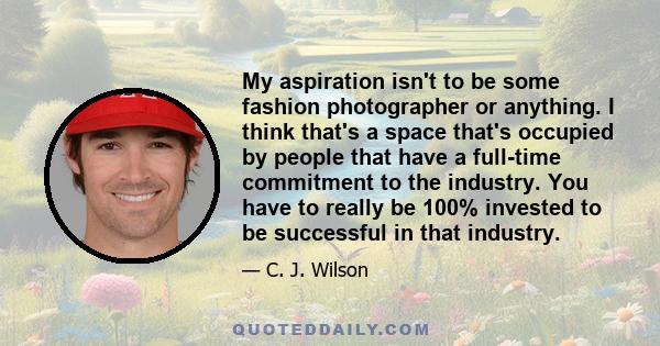 My aspiration isn't to be some fashion photographer or anything. I think that's a space that's occupied by people that have a full-time commitment to the industry. You have to really be 100% invested to be successful in 