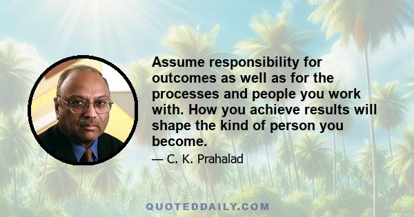 Assume responsibility for outcomes as well as for the processes and people you work with. How you achieve results will shape the kind of person you become.