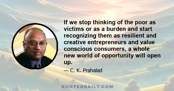 If we stop thinking of the poor as victims or as a burden and start recognizing them as resilient and creative entrepreneurs and value conscious consumers, a whole new world of opportunity will open up.