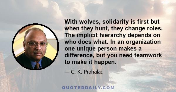 With wolves, solidarity is first but when they hunt, they change roles. The implicit hierarchy depends on who does what. In an organization one unique person makes a difference, but you need teamwork to make it happen.