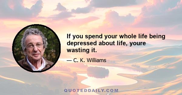 If you spend your whole life being depressed about life, youre wasting it.