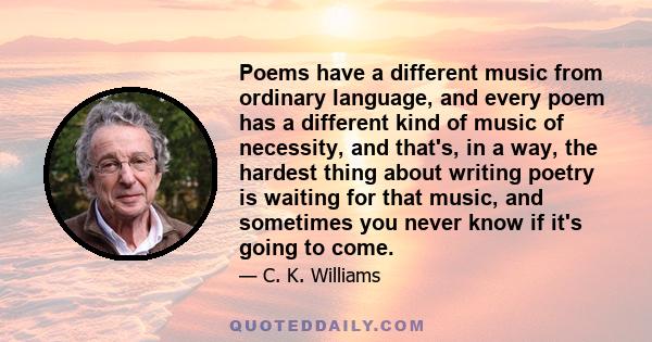 Poems have a different music from ordinary language, and every poem has a different kind of music of necessity, and that's, in a way, the hardest thing about writing poetry is waiting for that music, and sometimes you