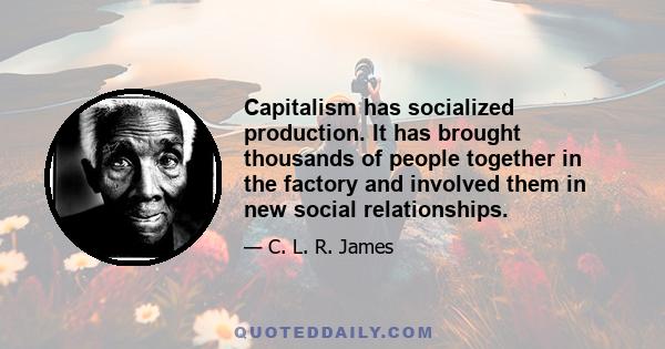 Capitalism has socialized production. It has brought thousands of people together in the factory and involved them in new social relationships.