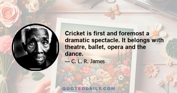 Cricket is first and foremost a dramatic spectacle. It belongs with theatre, ballet, opera and the dance.