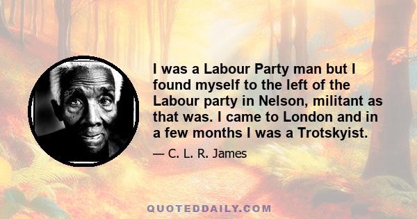 I was a Labour Party man but I found myself to the left of the Labour party in Nelson, militant as that was. I came to London and in a few months I was a Trotskyist.