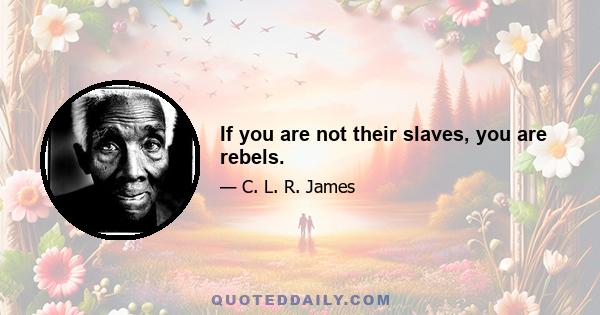 If you are not their slaves, you are rebels.