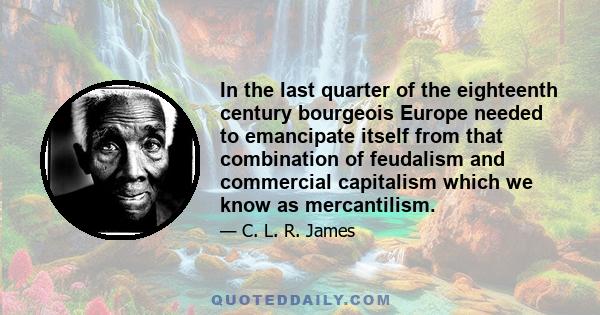 In the last quarter of the eighteenth century bourgeois Europe needed to emancipate itself from that combination of feudalism and commercial capitalism which we know as mercantilism.