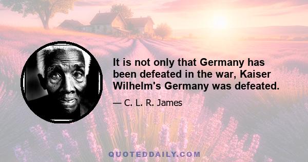 It is not only that Germany has been defeated in the war, Kaiser Wilhelm's Germany was defeated.