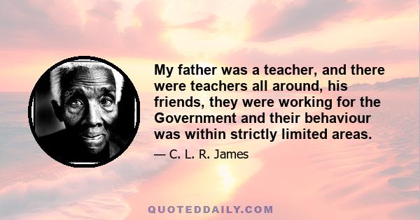 My father was a teacher, and there were teachers all around, his friends, they were working for the Government and their behaviour was within strictly limited areas.