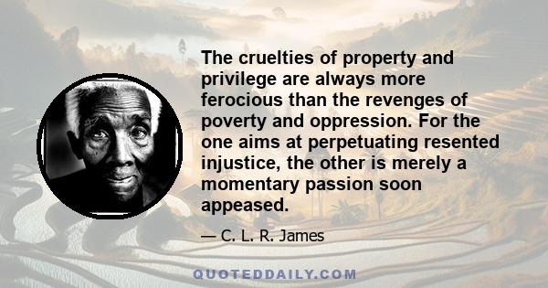 The cruelties of property and privilege are always more ferocious than the revenges of poverty and oppression. For the one aims at perpetuating resented injustice, the other is merely a momentary passion soon appeased.