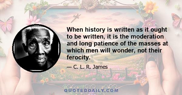 When history is written as it ought to be written, it is the moderation and long patience of the masses at which men will wonder, not their ferocity.