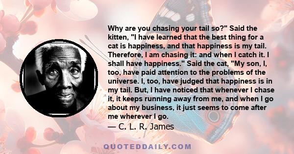 Why are you chasing your tail so? Said the kitten, I have learned that the best thing for a cat is happiness, and that happiness is my tail. Therefore, I am chasing it: and when I catch it. I shall have happiness. Said