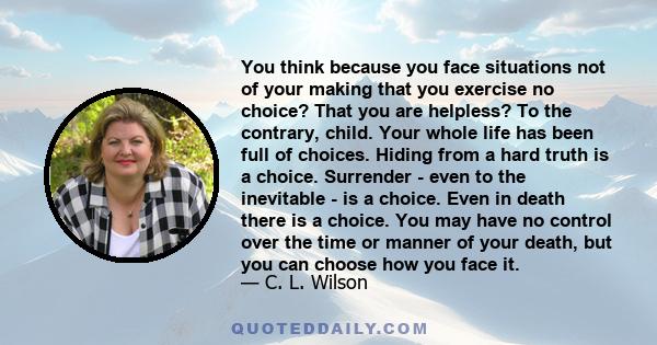 You think because you face situations not of your making that you exercise no choice? That you are helpless? To the contrary, child. Your whole life has been full of choices. Hiding from a hard truth is a choice.