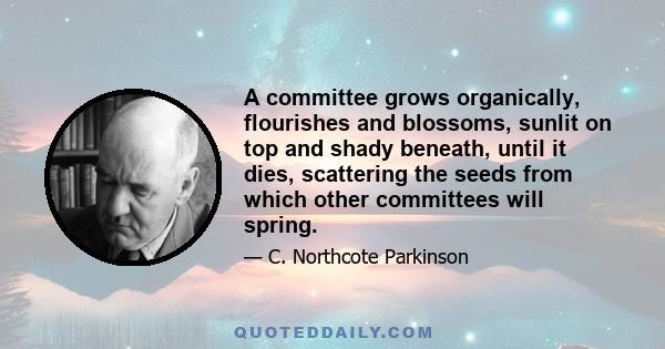 A committee grows organically, flourishes and blossoms, sunlit on top and shady beneath, until it dies, scattering the seeds from which other committees will spring.