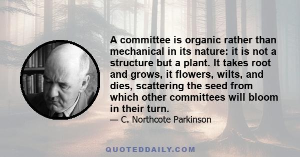 A committee is organic rather than mechanical in its nature: it is not a structure but a plant. It takes root and grows, it flowers, wilts, and dies, scattering the seed from which other committees will bloom in their