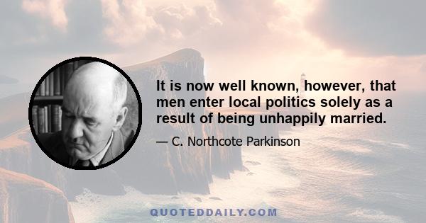 It is now well known, however, that men enter local politics solely as a result of being unhappily married.