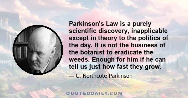 Parkinson's Law is a purely scientific discovery, inapplicable except in theory to the politics of the day. It is not the business of the botanist to eradicate the weeds. Enough for him if he can tell us just how fast