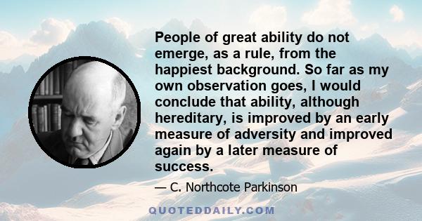 People of great ability do not emerge, as a rule, from the happiest background. So far as my own observation goes, I would conclude that ability, although hereditary, is improved by an early measure of adversity and