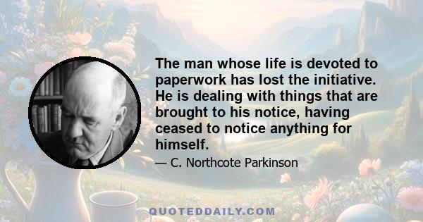 The man whose life is devoted to paperwork has lost the initiative. He is dealing with things that are brought to his notice, having ceased to notice anything for himself.