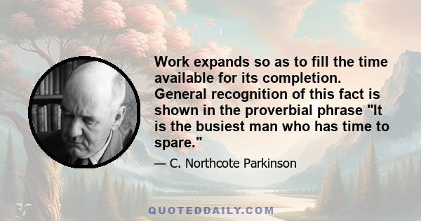 Work expands so as to fill the time available for its completion. General recognition of this fact is shown in the proverbial phrase It is the busiest man who has time to spare.