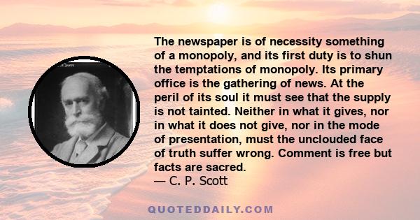 The newspaper is of necessity something of a monopoly, and its first duty is to shun the temptations of monopoly. Its primary office is the gathering of news. At the peril of its soul it must see that the supply is not