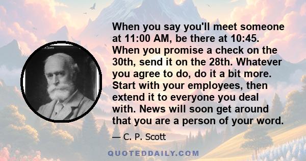 When you say you'll meet someone at 11:00 AM, be there at 10:45. When you promise a check on the 30th, send it on the 28th. Whatever you agree to do, do it a bit more. Start with your employees, then extend it to