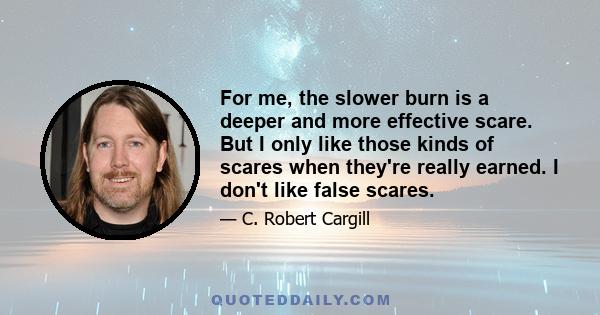 For me, the slower burn is a deeper and more effective scare. But I only like those kinds of scares when they're really earned. I don't like false scares.