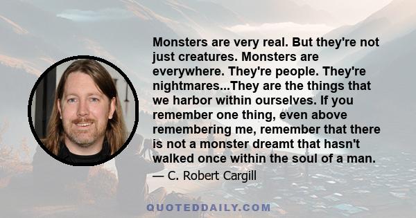 Monsters are very real. But they're not just creatures. Monsters are everywhere. They're people. They're nightmares...They are the things that we harbor within ourselves. If you remember one thing, even above