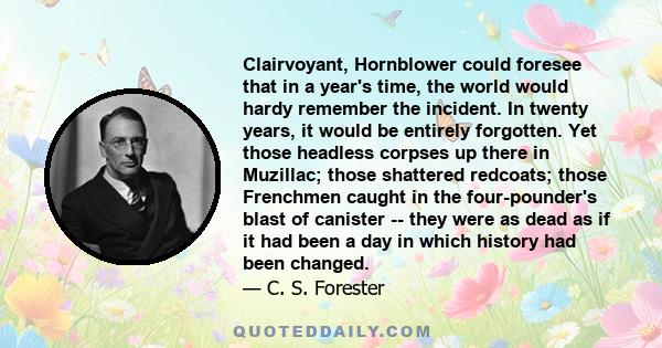 Clairvoyant, Hornblower could foresee that in a year's time, the world would hardy remember the incident. In twenty years, it would be entirely forgotten. Yet those headless corpses up there in Muzillac; those shattered 