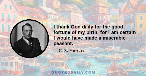 I thank God daily for the good fortune of my birth, for I am certain I would have made a miserable peasant.