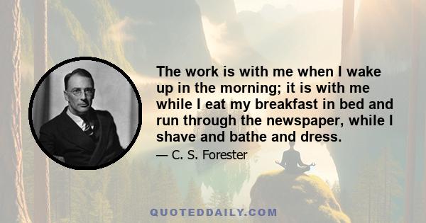 The work is with me when I wake up in the morning; it is with me while I eat my breakfast in bed and run through the newspaper, while I shave and bathe and dress.