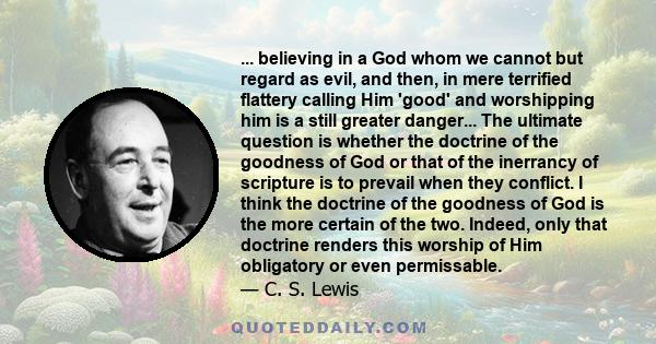 ... believing in a God whom we cannot but regard as evil, and then, in mere terrified flattery calling Him 'good' and worshipping him is a still greater danger... The ultimate question is whether the doctrine of the