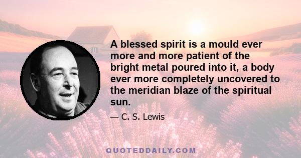 A blessed spirit is a mould ever more and more patient of the bright metal poured into it, a body ever more completely uncovered to the meridian blaze of the spiritual sun.