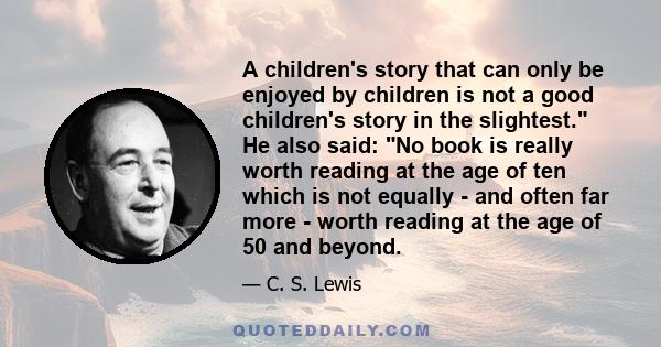 A children's story that can only be enjoyed by children is not a good children's story in the slightest. He also said: No book is really worth reading at the age of ten which is not equally - and often far more - worth