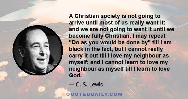 A Christian society is not going to arrive until most of us really want it: and we are not going to want it until we become fully Christian. I may repeat Do as you would be done by till I am black in the fact, but I