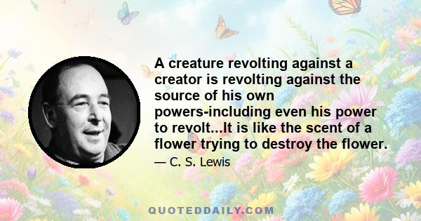 A creature revolting against a creator is revolting against the source of his own powers-including even his power to revolt...It is like the scent of a flower trying to destroy the flower.