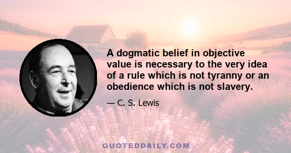 A dogmatic belief in objective value is necessary to the very idea of a rule which is not tyranny or an obedience which is not slavery.