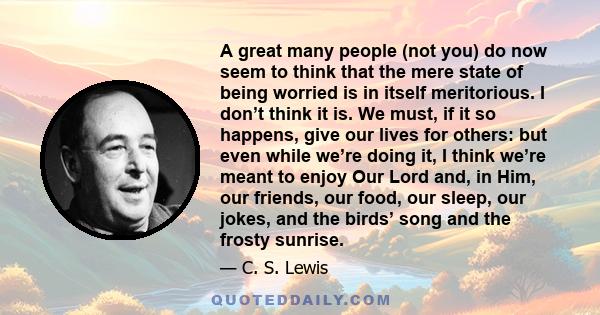 A great many people (not you) do now seem to think that the mere state of being worried is in itself meritorious. I don’t think it is. We must, if it so happens, give our lives for others: but even while we’re doing it, 