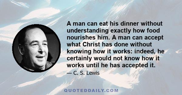 A man can eat his dinner without understanding exactly how food nourishes him. A man can accept what Christ has done without knowing how it works: indeed, he certainly would not know how it works until he has accepted