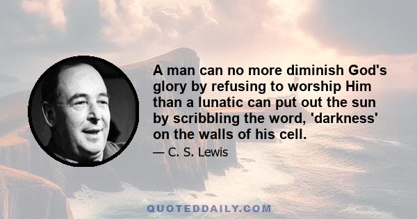 A man can no more diminish God's glory by refusing to worship Him than a lunatic can put out the sun by scribbling the word, 'darkness' on the walls of his cell.