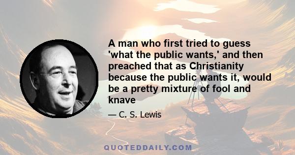 A man who first tried to guess 'what the public wants,' and then preached that as Christianity because the public wants it, would be a pretty mixture of fool and knave