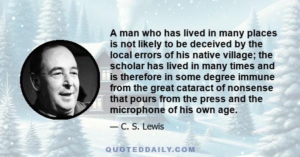 A man who has lived in many places is not likely to be deceived by the local errors of his native village; the scholar has lived in many times and is therefore in some degree immune from the great cataract of nonsense