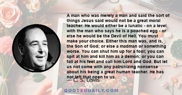 A man who was merely a man and said the sort of things Jesus said would not be a great moral teacher. He would either be a lunatic - on a level with the man who says he is a poached egg - or else he would be the Devil