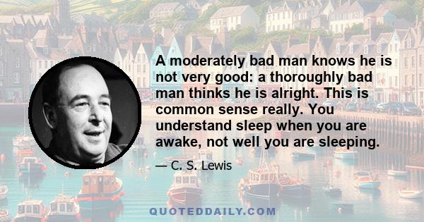 A moderately bad man knows he is not very good: a thoroughly bad man thinks he is alright. This is common sense really. You understand sleep when you are awake, not well you are sleeping.